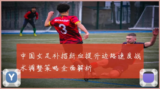 中国女足补招新血提升边路速度战术调整策略全面解析