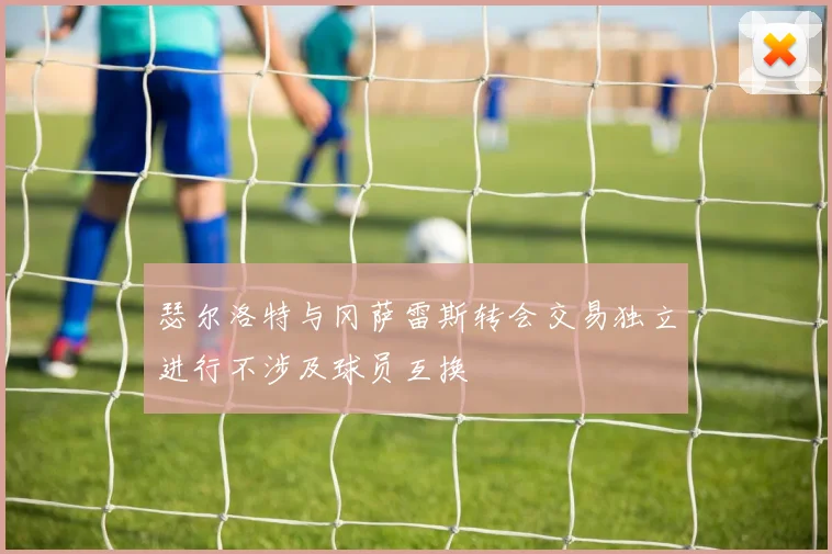瑟尔洛特与冈萨雷斯转会交易独立进行不涉及球员互换