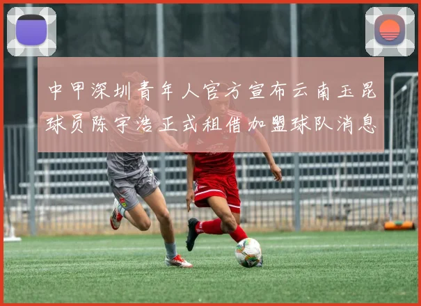 中甲深圳青年人官方宣布云南玉昆球员陈宇浩正式租借加盟球队消息