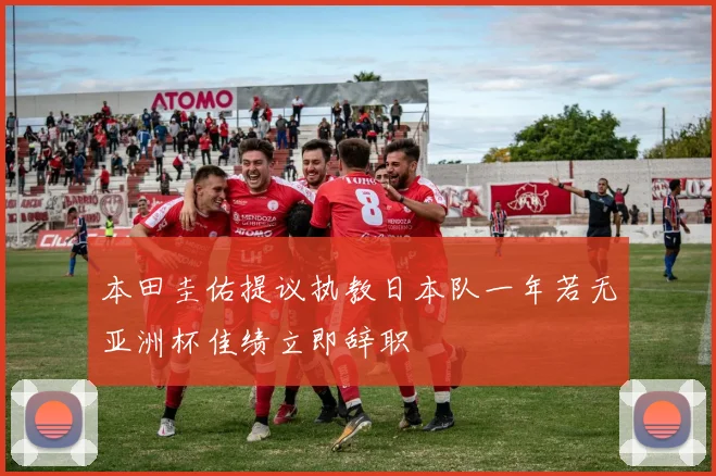 本田圭佑提议执教日本队一年若无亚洲杯佳绩立即辞职