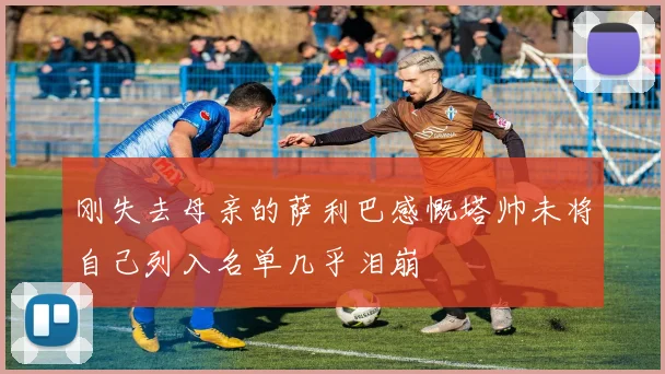 刚失去母亲的萨利巴感慨塔帅未将自己列入名单几乎泪崩