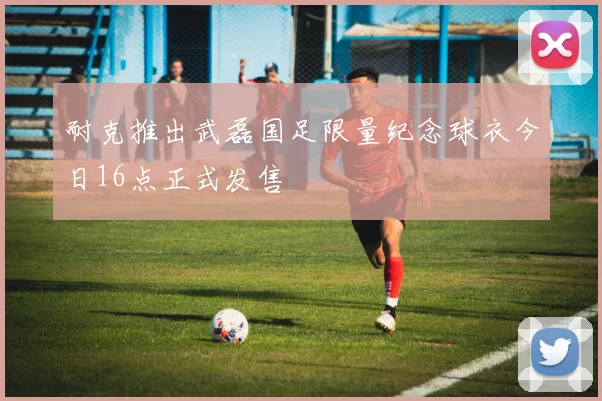 耐克推出武磊国足限量纪念球衣今日16点正式发售