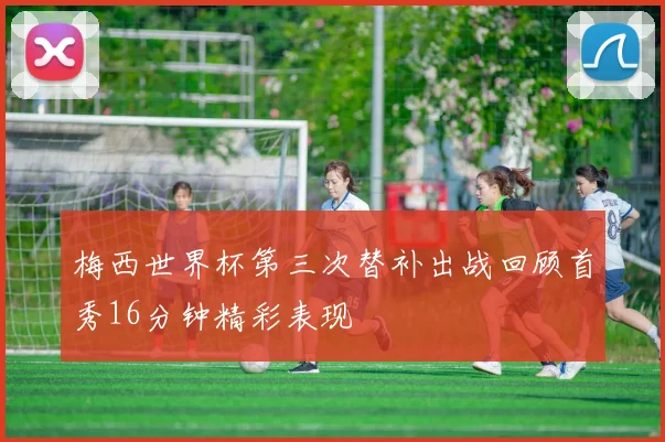 梅西世界杯第三次替补出战回顾首秀16分钟精彩表现