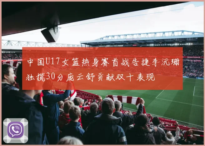 中国U17女篮热身赛首战告捷李沅珊独揽30分庞云舒贡献双十表现