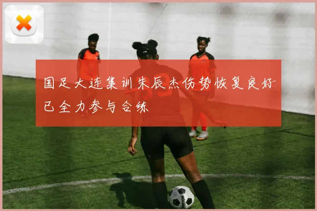 国足大连集训朱辰杰伤势恢复良好已全力参与合练