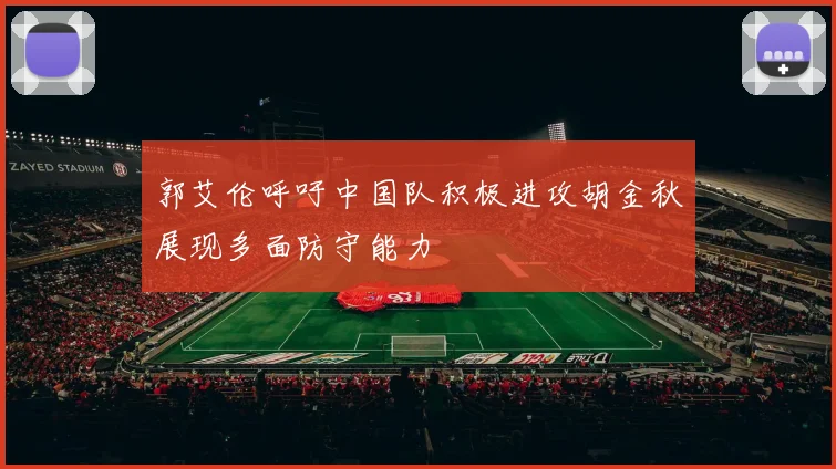 郭艾伦呼吁中国队积极进攻胡金秋展现多面防守能力