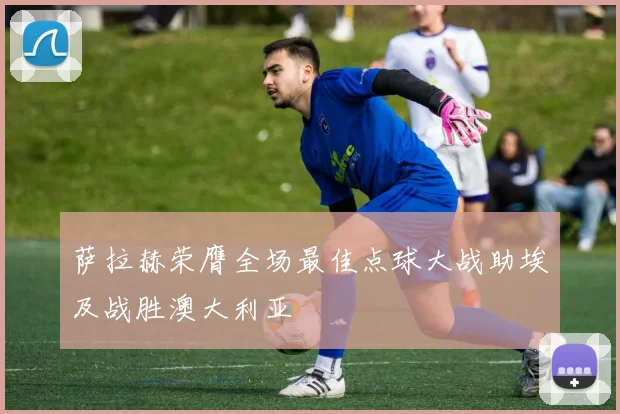 萨拉赫荣膺全场最佳点球大战助埃及战胜澳大利亚