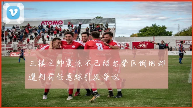 三镇主帅震惊不已绍尔禁区倒地却遭判罚任意球引发争议