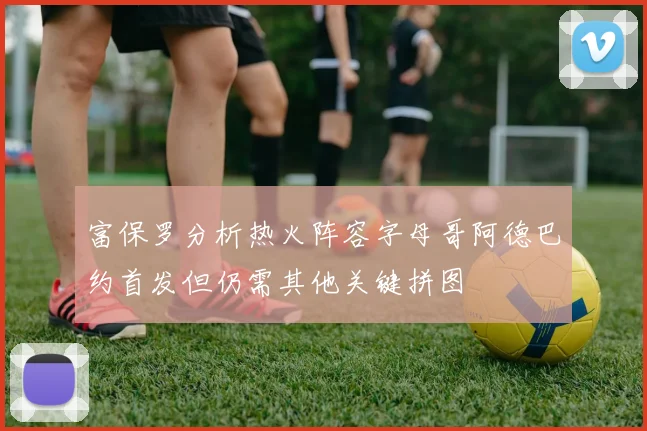富保罗分析热火阵容字母哥阿德巴约首发但仍需其他关键拼图