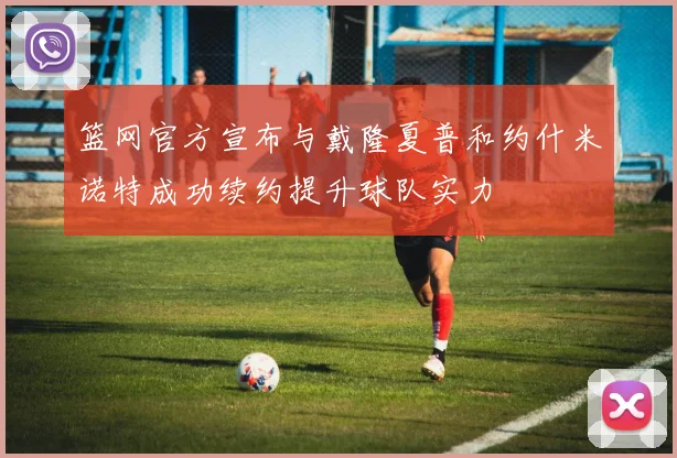 篮网官方宣布与戴隆夏普和约什米诺特成功续约提升球队实力