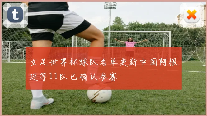 女足世界杯球队名单更新中国阿根廷等11队已确认参赛