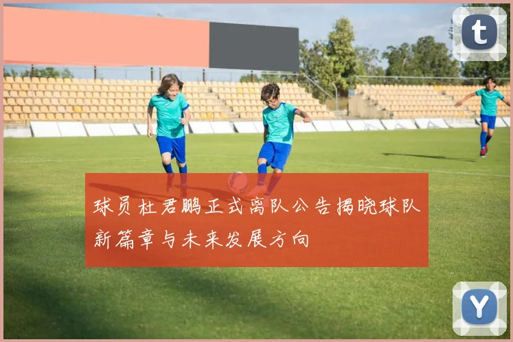 球员杜君鹏正式离队公告揭晓球队新篇章与未来发展方向