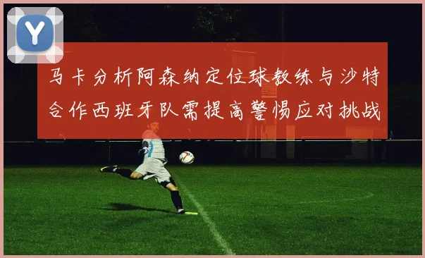 马卡分析阿森纳定位球教练与沙特合作西班牙队需提高警惕应对挑战