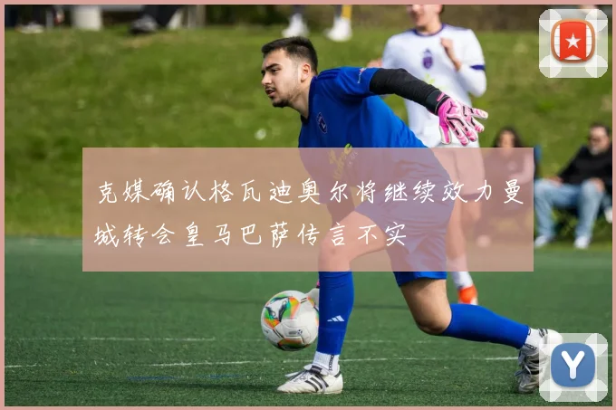 克媒确认格瓦迪奥尔将继续效力曼城转会皇马巴萨传言不实